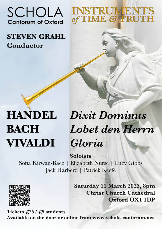 Schola Cantorum and Instruments of Time and Truth present two much loved choral classics, together with JS Bach's motet  'Lobet den Herrn'.

Soloists: Sofia Kirwan-Baez, Elizabeth Nurse, Lucy Gibbs, Jack Harberd and Patrick Keefe.