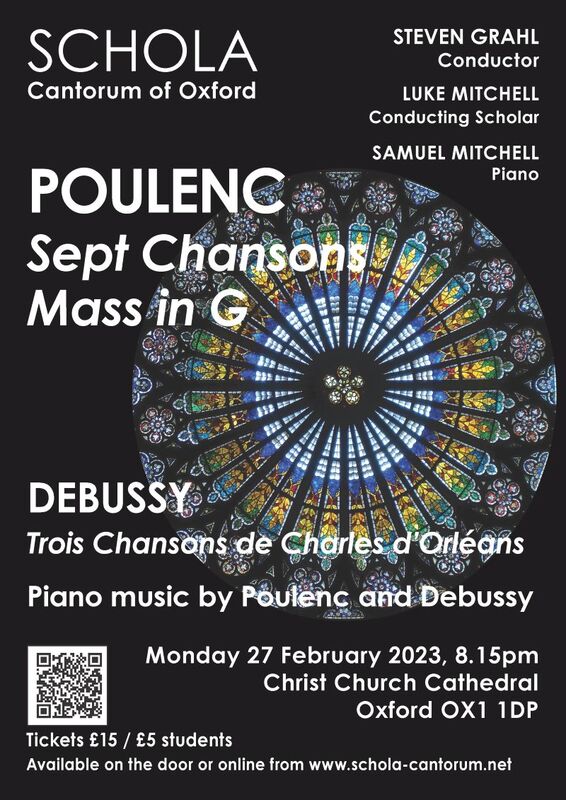 Schola Cantorum performs Francis Poulenc’s iconic Mass alongside his Sept Chansons, and Claude Debussy’s Trois Chansons. This choral music, by turns dramatic and tender, will be interspersed with impressionist piano music, performed by Samuel Mitchell.
   Programme:
Debussy - 3 Chansons de Charles d'Orléans
Debussy - Voiles (from Prèludes book 1)
Poulenc - Mass in G
  Kyrie
  Gloria
Poulenc - Novelette in C
  Sanctus
  Benedictus
  Agnus
Poulenc - Novelette in B flat minor
Poulenc - Novelette in E minor
Poulenc - 7 Chansons
